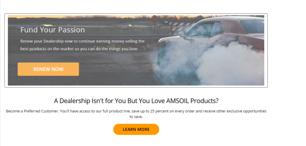 A Dealership Isn't for You But You Love AMSOIL Products? Become a Preferred Customer. You'll have access to our full product line, save up to 25 percent on every order and receive other exclusive opportunities to save.